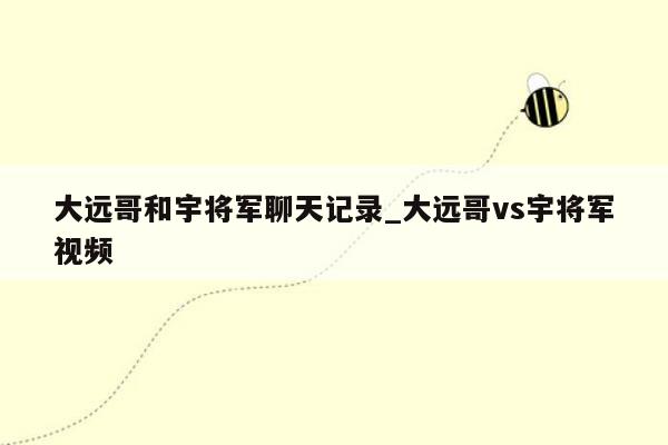 大远哥和宇将军聊天记录_大远哥vs宇将军视频