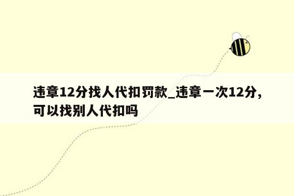 违章12分找人代扣罚款_违章一次12分,可以找别人代扣吗