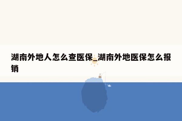 湖南外地人怎么查医保_湖南外地医保怎么报销