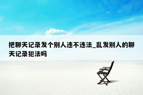 把聊天记录发个别人违不违法_乱发别人的聊天记录犯法吗