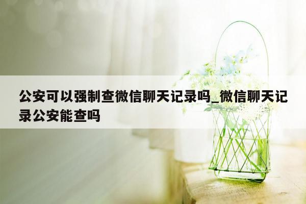 公安可以强制查微信聊天记录吗_微信聊天记录公安能查吗