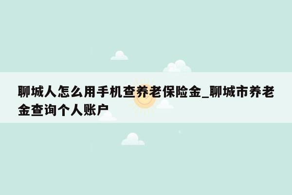 聊城人怎么用手机查养老保险金_聊城市养老金查询个人账户