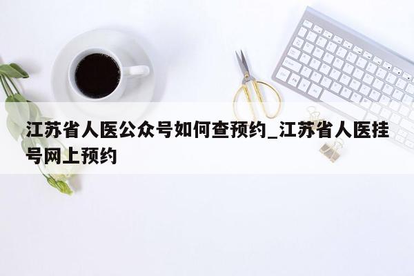 江苏省人医公众号如何查预约_江苏省人医挂号网上预约