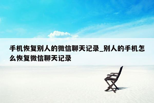 手机恢复别人的微信聊天记录_别人的手机怎么恢复微信聊天记录