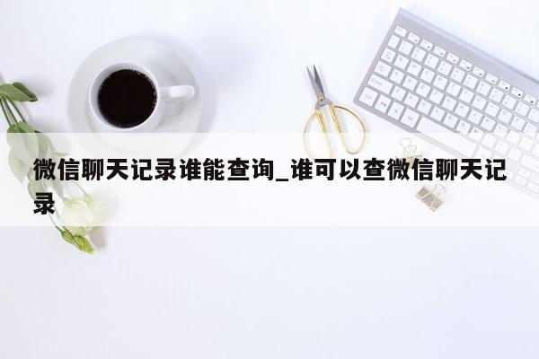 微信聊天记录谁能查询_谁可以查微信聊天记录