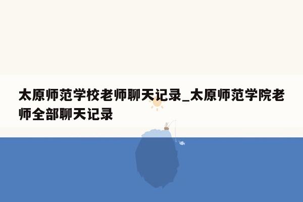 太原师范学校老师聊天记录_太原师范学院老师全部聊天记录