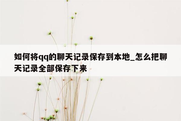 如何将qq的聊天记录保存到本地_怎么把聊天记录全部保存下来