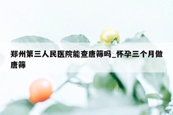 郑州第三人民医院能查唐筛吗_怀孕三个月做唐筛