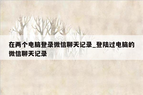 在两个电脑登录微信聊天记录_登陆过电脑的微信聊天记录