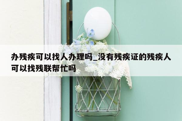 办残疾可以找人办理吗_没有残疾证的残疾人可以找残联帮忙吗