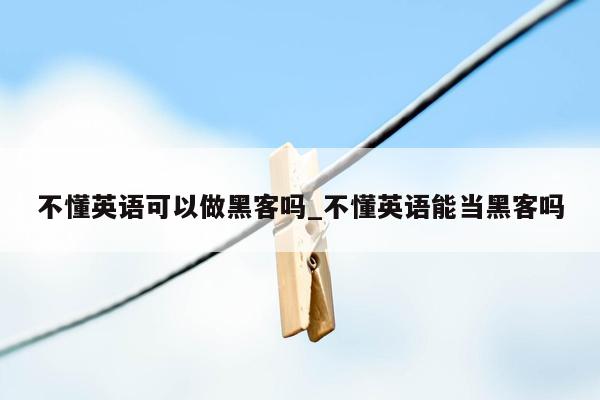 不懂英语可以做黑客吗_不懂英语能当黑客吗