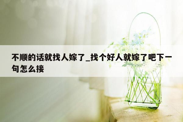 不顺的话就找人嫁了_找个好人就嫁了吧下一句怎么接