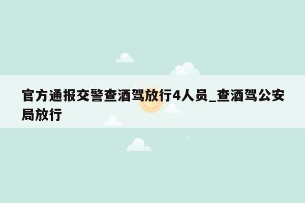 官方通报交警查酒驾放行4人员_查酒驾公安局放行