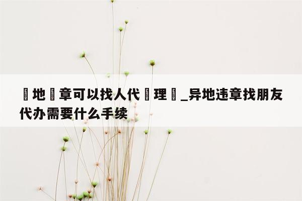 異地違章可以找人代處理嗎_异地违章找朋友代办需要什么手续