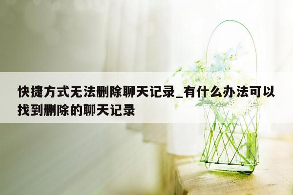 快捷方式无法删除聊天记录_有什么办法可以找到删除的聊天记录