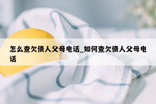 怎么查欠债人父母电话_如何查欠债人父母电话