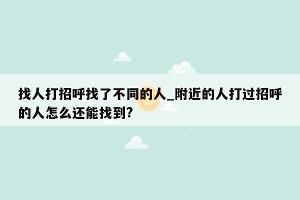 找人打招呼找了不同的人_附近的人打过招呼的人怎么还能找到?