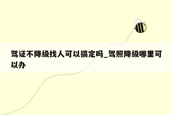 驾证不降级找人可以搞定吗_驾照降级哪里可以办