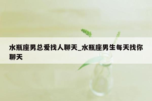 水瓶座男总爱找人聊天_水瓶座男生每天找你聊天