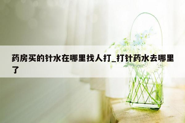 药房买的针水在哪里找人打_打针药水去哪里了