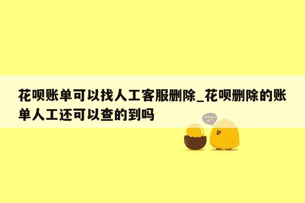 花呗账单可以找人工客服删除_花呗删除的账单人工还可以查的到吗