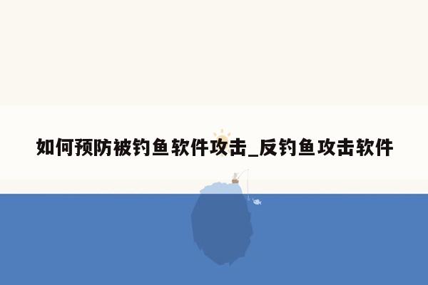 如何预防被钓鱼软件攻击_反钓鱼攻击软件