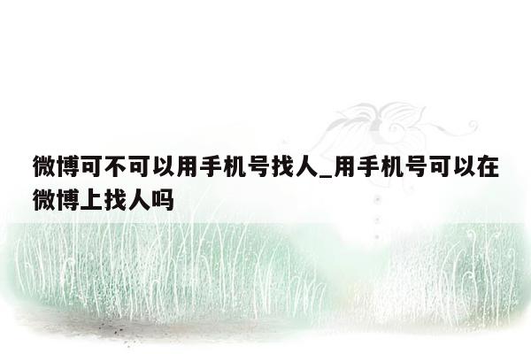 微博可不可以用手机号找人_用手机号可以在微博上找人吗