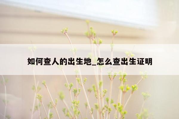 如何查人的出生地_怎么查出生证明