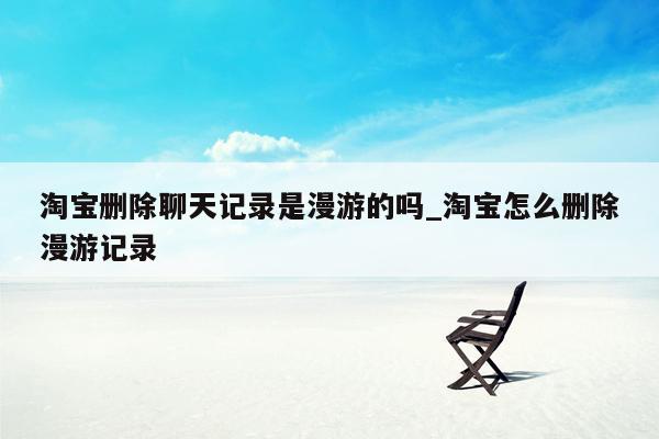 淘宝删除聊天记录是漫游的吗_淘宝怎么删除漫游记录