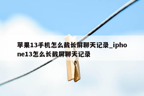 苹果13手机怎么截长屏聊天记录_iphone13怎么长截屏聊天记录