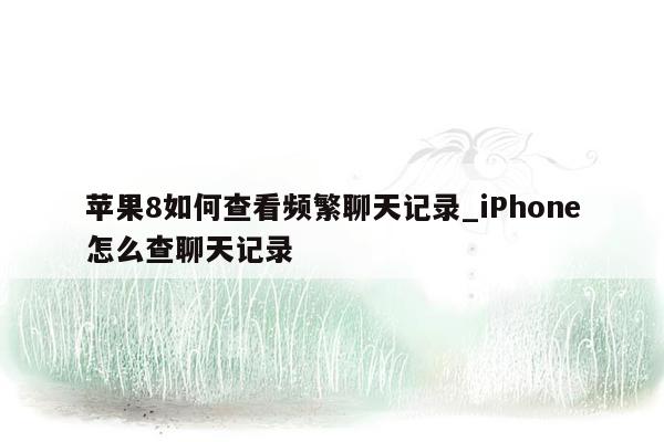 苹果8如何查看频繁聊天记录_iPhone怎么查聊天记录