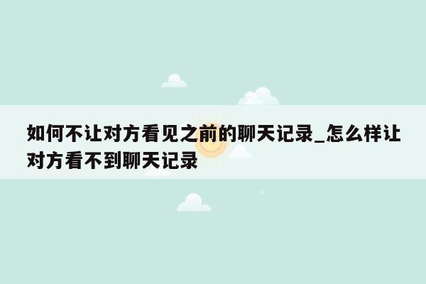 如何不让对方看见之前的聊天记录_怎么样让对方看不到聊天记录