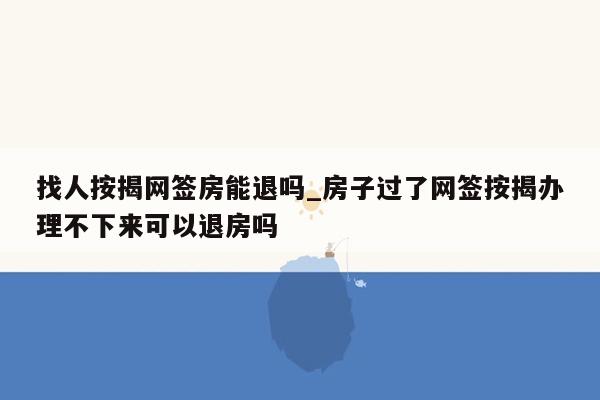 找人按揭网签房能退吗_房子过了网签按揭办理不下来可以退房吗