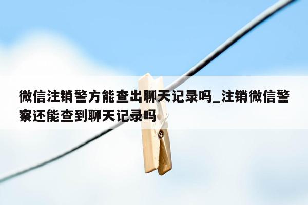 微信注销警方能查出聊天记录吗_注销微信警察还能查到聊天记录吗