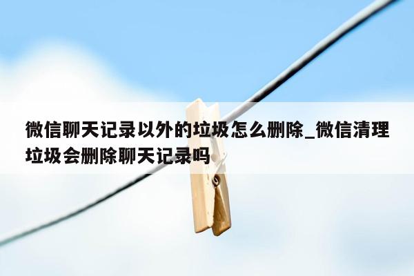 微信聊天记录以外的垃圾怎么删除_微信清理垃圾会删除聊天记录吗