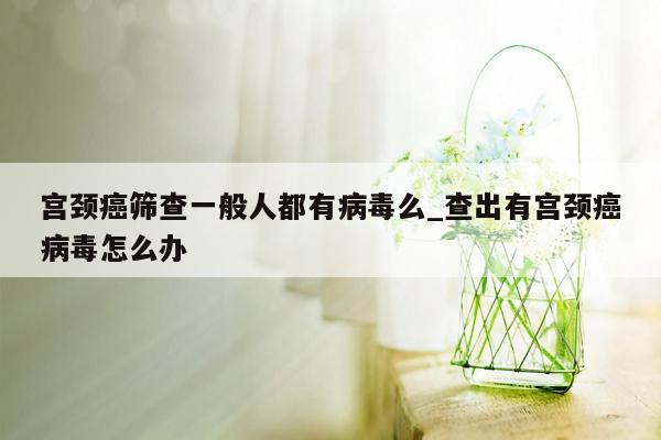 宫颈癌筛查一般人都有病毒么_查出有宫颈癌病毒怎么办