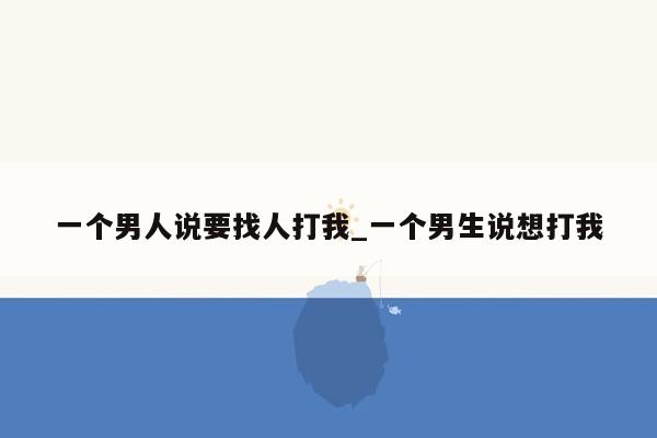 一个男人说要找人打我_一个男生说想打我