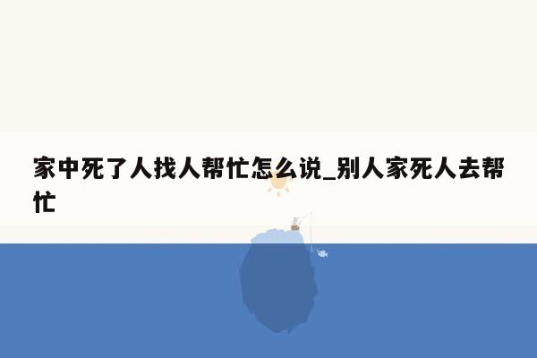 家中死了人找人帮忙怎么说_别人家死人去帮忙