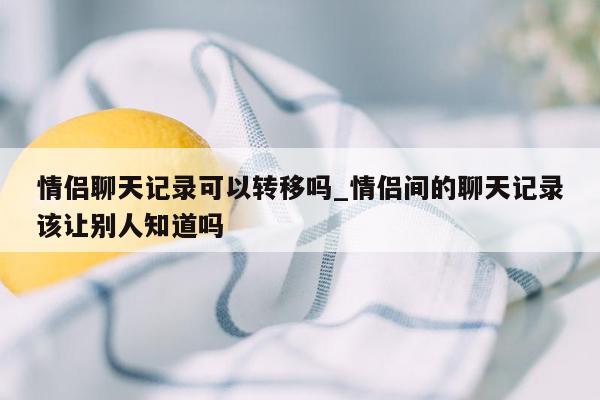 情侣聊天记录可以转移吗_情侣间的聊天记录该让别人知道吗