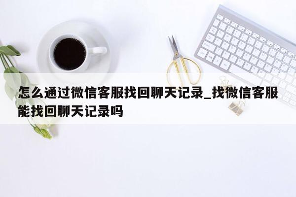 怎么通过微信客服找回聊天记录_找微信客服能找回聊天记录吗