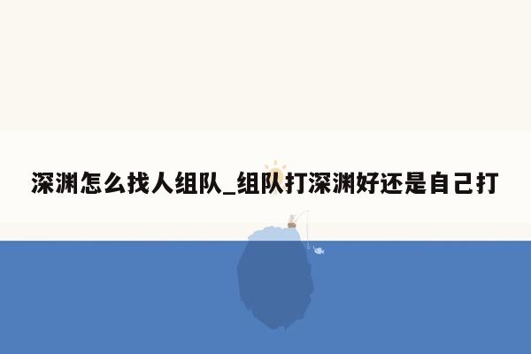 深渊怎么找人组队_组队打深渊好还是自己打