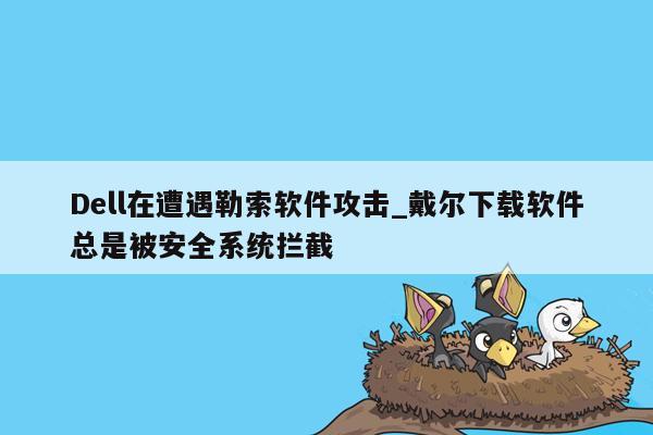 Dell在遭遇勒索软件攻击_戴尔下载软件总是被安全系统拦截