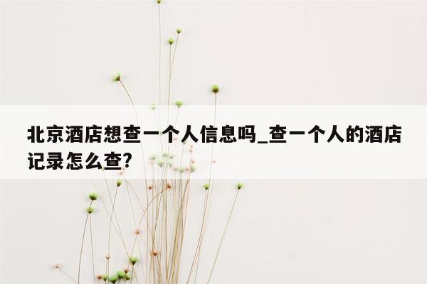 北京酒店想查一个人信息吗_查一个人的酒店记录怎么查?