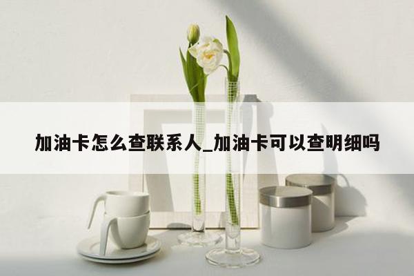 加油卡怎么查联系人_加油卡可以查明细吗