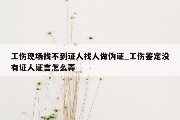 工伤现场找不到证人找人做伪证_工伤鉴定没有证人证言怎么弄