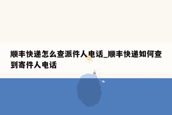 顺丰快递怎么查派件人电话_顺丰快递如何查到寄件人电话