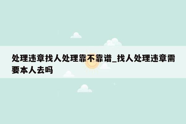 处理违章找人处理靠不靠谱_找人处理违章需要本人去吗