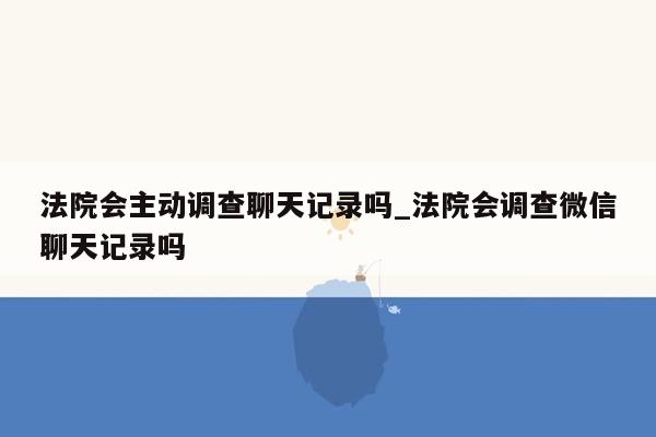 法院会主动调查聊天记录吗_法院会调查微信聊天记录吗