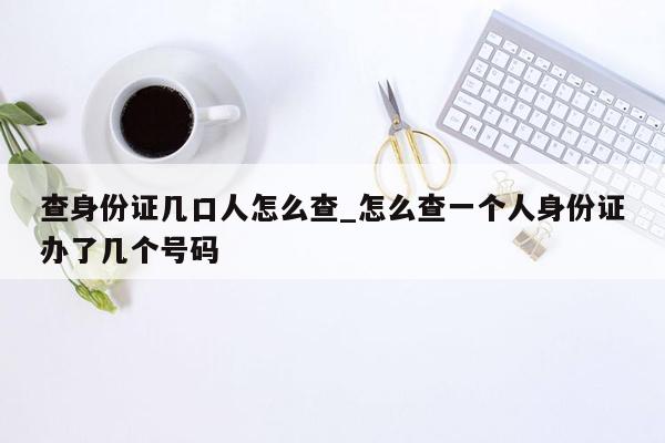 查身份证几口人怎么查_怎么查一个人身份证办了几个号码