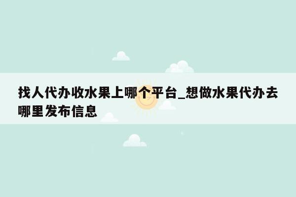 找人代办收水果上哪个平台_想做水果代办去哪里发布信息